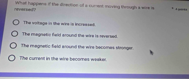 What happens if the direction of a current moving through a wire is 4 paints
reversed?
The voltage in the wire is increased.
The magnetic field around the wire is reversed.
The magnetic field around the wire becomes stronger.
The current in the wire becomes weaker.