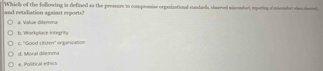 Which of the following is defined as the pressure to compromise organizational standards, observed misconduct, reporting of misconduct when observed,
and retaliation against reports?
a. Value dilemma
b. Workplace integrity
c. "Good citizen" organization
d. Moral dilemma
e. Political ethics