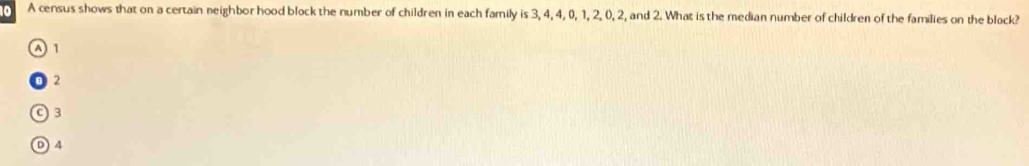 A census shows that on a certain neighbor hood block the number of children in each family is 3, 4, 4, 0, 1, 2, 0, 2, and 2. What is the median number of children of the families on the block?
A 1
2
C) 3
D 4