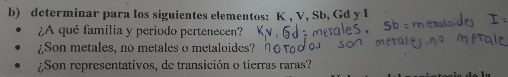 determinar para los siguientes elementos: K , V, Sb, Gd y I
¿A qué familia y periodo pertenecen? 
¿Son metales, no metales o metaloides? 
¿Son representativos, de transición o tierras raras?