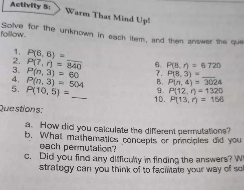 Activity 5: Warm That Mind Up! 
follow. Solve for the unknown in each item, and then answer the que 
1. P(6,6)=
2. P(7,r)=overline 840 _ 
6. P(8,r)=6720
3. P(n,3)=60
7. P(8,3)= _ 
4. P(n,3)=504
8. P(n,4)=3024
5. P(10,5)= _ 
9. P(12,r)=1320
10. P(13,r)=156
Questions: 
a. How did you calculate the different permutations? 
b. What mathematics concepts or principles did you 
each permutation? 
c. Did you find any difficulty in finding the answers? W 
strategy can you think of to facilitate your way of so