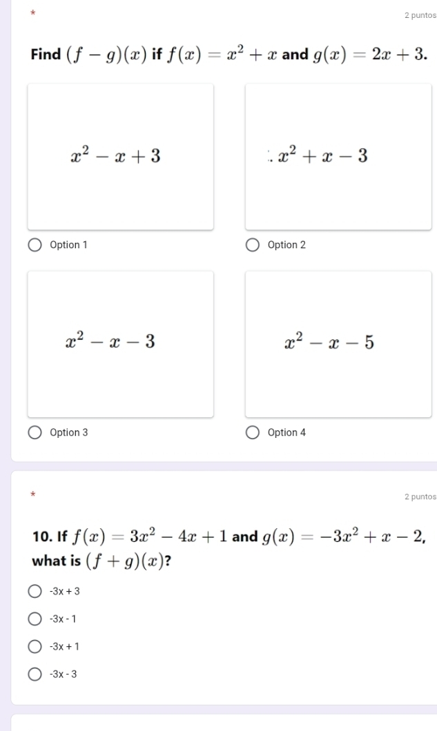 puntos
Find (f-g)(x) if f(x)=x^2+x and g(x)=2x+3.
x^2-x+3
x^2+x-3
Option 1 Option 2
x^2-x-3
x^2-x-5
Option 3 Option 4
2 puntos
10. If f(x)=3x^2-4x+1 and g(x)=-3x^2+x-2, 
what is (f+g)(x) ?
-3x+3
-3x-1
-3x+1
-3x-3