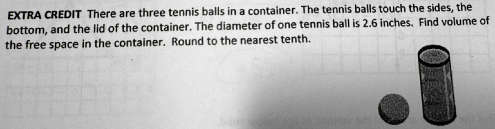 EXTRA CREDIT There are three tennis balls in a container. The tennis balls touch the sides, the 
bottom, and the lid of the container. The diameter of one tennis ball is 2.6 inches. Find volume of 
the free space in the container. Round to the nearest tenth.