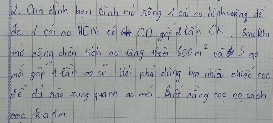 Chia dinn ban binh mà zōng cāi go hinhwring dè 
dc A cai ao WC co CD gāp dtàn CR. Saukhi 
mǒ hēng dièn rich ao tāng them 600m^2 va S ao 
mò gáp Atān aoci. Hoi phāi dìng bao nhien chiee coc 
dēdú nāo zāng quanh ao méi. Biet nǎng coc no cāch 
eoc kia Am