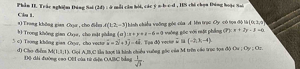 Phần II. Trắc nghiệm Đúng Sai (2đ) : ở mỗi câu hỏi, các ý a-b-c-d , HS chỉ chọn Đúng hoặc Sai 
Câu 1. 
a) Trong không gian Oxyz , cho điểm A(1;2;-3) hình chiếu vuông góc của A lên trục Oy có tọa độ là (0;2;0)
b) Trong không gian Oxyz, cho mặt phẳng (α) :x+y+z-6=0 vuông góc với mặt phẳng (P): x+2y-3=0
c) Trong không gian Oxyz, cho vecto vector u=2vector i+3vector j-4vector k : Tọa độ vectơ # là (-2;3;-4). 
d) Cho điểm M(1;1;1) Gọi A, B, C lần lượt là hình chiếu vuông góc của M trên các trục tọa độ Ox; Oy; Oz. 
Độ dài đường cao OH của tứ diện OABC bằng  1/sqrt(3) .