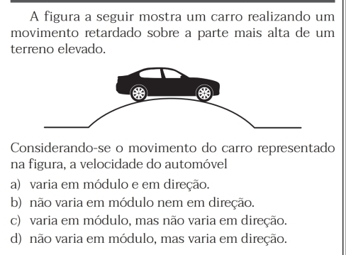 A figura a seguir mostra um carro realizando um
movimento retardado sobre a parte mais alta de um
terreno elevado.
Considerando-se o movimento do carro representado
na figura, a velocidade do automóvel
a) varia em módulo e em direção.
b) não varia em módulo nem em direção.
c) varia em módulo, mas não varia em direção.
d) não varia em módulo, mas varia em direção.