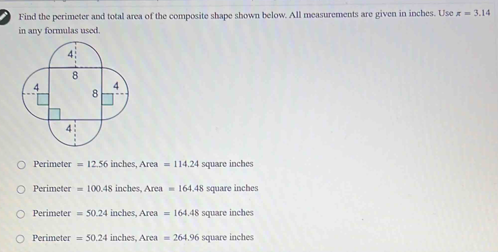 Find the perimeter and total area of the composite shape shown below. All measurements are given in inches. Use π =3.14
in any formulas used.
Perimeter =12.56 inches, ,Area=114.24 square inches
Perimeter =100.48 i ches, Area=164.48square inches
Perimeter=50.24 inches, Area=164.48 SC quar einch es
Perimeter =50.24inches, Area=264.96squareinches