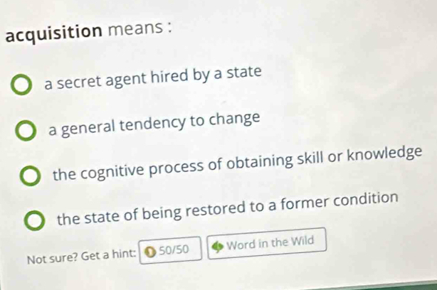 acquisition means :
a secret agent hired by a state
a general tendency to change
the cognitive process of obtaining skill or knowledge
the state of being restored to a former condition
Not sure? Get a hint: 50/50 Word in the Wild