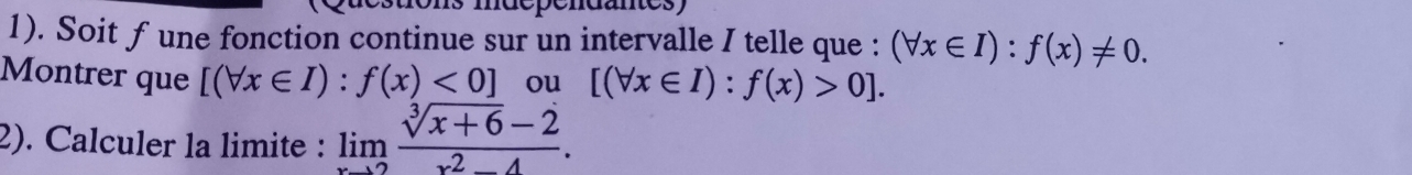 1). Soit f une fonction continue sur un intervalle I telle que : (forall x∈ I):f(x)!= 0. 
Montrer que [(forall x∈ I):f(x)<0] ou [(forall x∈ I):f(x)>0]. 
2). Calculer la limite : limlimits _xto 2 (sqrt[3](x+6)-2)/x^2-4 .