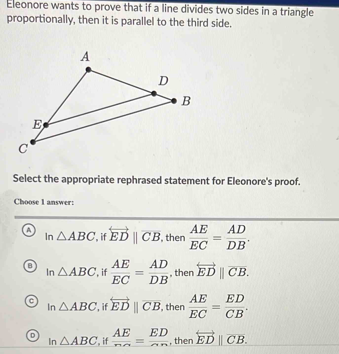 Eleonore wants to prove that if a line divides two sides in a triangle
proportionally, then it is parallel to the third side.
Select the appropriate rephrased statement for Eleonore's proof.
Choose 1 answer:
a
In △ ABC , if overleftrightarrow ED||overline CB, , then  AE/EC = AD/DB .
B
Ir 1 △ ABC if  AE/EC = AD/DB  , then overleftrightarrow ED||overline CB.
C
In △ ABC , if overleftrightarrow ED||overline CB, , then  AE/EC = ED/CB .
D In△ ABC , if  AE/nsim  = ED/sim n  , then overset longleftrightarrow EDparallel overline CB.