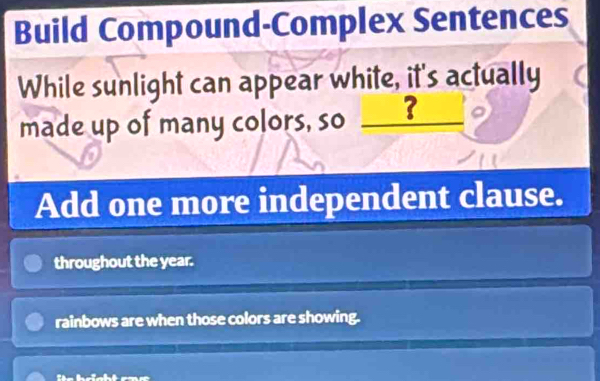 Build Compound-Complex Sentences 
While sunlight can appear white, it's actually 
made up of many colors, so _? 
Add one more independent clause. 
throughout the year. 
rainbows are when those colors are showing.