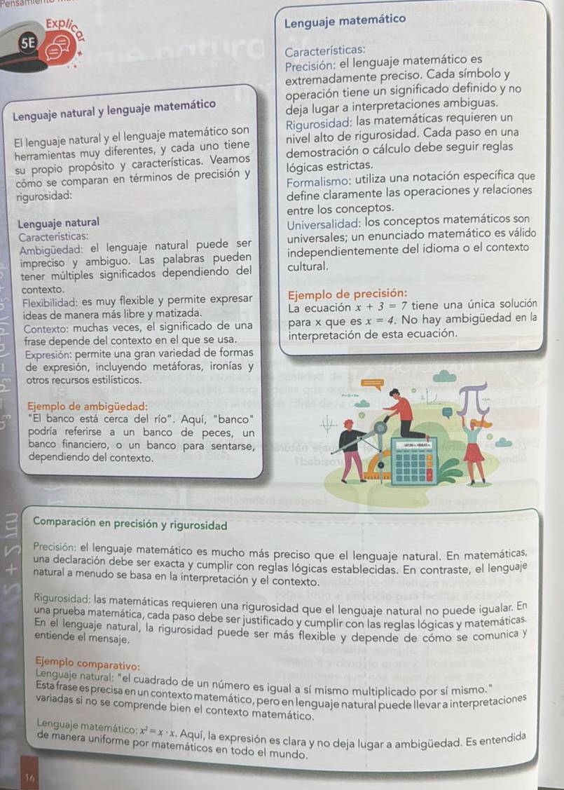 Pensanen
Explic Lenguaje matemático
5E
Características:
Precisión: el lenguaje matemático es
extremadamente preciso. Cada símbolo y
operación tiene un significado definido y no
Lenguaje natural y lenguaje matemático deja lugar a interpretaciones ambiguas.
El lenguaje natural y el lenguaje matemático son Rigurosidad; las matemáticas requieren un
nivel alto de rigurosidad. Cada paso en una
herramientas muy diferentes, y cada uno tiene demostración o cálculo debe seguir reglas
su propio propósito y características. Veamos lógicas estrictas.
cómo se comparan en términos de precisión y  Formalismo: utiliza una notación específica que
rigurosidad: define claramente las operaciones y relaciones
entre los conceptos.
Lenguaje natural
Características: Universalidad: los conceptos matemáticos son
Ambigüedad: el lenguaje natural puede ser universales; un enunciado matemático es válido
impreciso y ambiguo. Las palabras pueden independientemente del idioma o el contexto
tener múltiples significados dependiendo del cultural.
contexto.
Flexibilidad: es muy flexible y permite expresar  Ejemplo de precisión:
ideas de manera más libre y matizada. La ecuación x+3=7 tiene una única solución
Contexto: muchas veces, el significado de una para x que es x=4. No hay ambigüedad en la
frase depende del contexto en el que se usa. interpretación de esta ecuación.
Expresión: permite una gran variedad de formas
de expresión, incluyendo metáforas, ironías y
otros recursos estilísticos.
Ejemplo de ambigüedad:
"El banco está cerca del río". Aquí, "banco"
podría referirse a un banco de peces, un
banco financiero, o un banco para sentarse,
dependiendo del contexto.
Comparación en precisión y rigurosidad
Precisión: el lenguaje matemático es mucho más preciso que el lenguaje natural. En matemáticas,
una declaración debe ser exacta y cumplir con reglas lógicas establecidas. En contraste, el lenguaje
natural a menudo se basa en la interpretación y el contexto.
Rigurosidad: las matemáticas requieren una rigurosidad que el lenguaje natural no puede igualar. En
una prueba matemática, cada paso debe ser justificado y cumplir con las reglas lógicas y matemáticas.
En el lenguaje natural, la rigurosidad puede ser más flexible y depende de cómo se comunica y
entiende el mensaje.
Ejemplo comparativo:
Lenguaje natural: "el cuadrado de un número es igual a sí mismo multiplicado por sí mismo."
Esta frase es precisa en un contexto matemático, pero en lenguaje natural puede llevar a interpretaciones
variadas si no se comprende bien el contexto matemático.
Lenguaje matemático: x^2=x· x :. Aquí, la expresión es clara y no deja lugar a ambigüedad. Es entendida
de manera uniforme por matemáticos en todo el mundo.
16