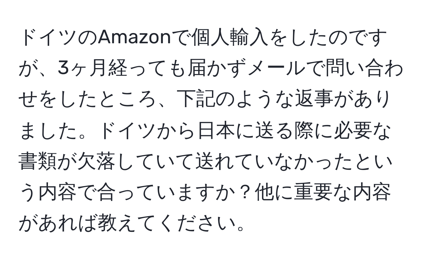 ドイツのAmazonで個人輸入をしたのですが、3ヶ月経っても届かずメールで問い合わせをしたところ、下記のような返事がありました。ドイツから日本に送る際に必要な書類が欠落していて送れていなかったという内容で合っていますか？他に重要な内容があれば教えてください。