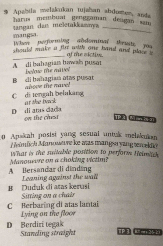 Apabila melakukan tujahan abdomen, anda
harus membuat genggaman dengan satu
_
tangan dan meletakkannya
_
mangsa.
When performing abdominal thrusts, you
should make a fist with one hand and place it
_of the victim.
A di bahagian bawah pusat
below the navel
B di bahagian atas pusat
above the navel
C di tengah belakang
at the back
D di atas dada
on the chest TP 3 BT ms. 26.27
0 Apakah posisi yang sesuai untuk melakukan
Heimlich Manouevre ke atas mangsa yang tercekik?
What is the suitable position to perform Heimlich
Manouevre on a choking victim?
A Bersandar di dinding
Leaning against the wall
B Duduk di atas kerusi
Sitting on a chair
C Berbaring di atas lantai
Lying on the floor
D Berdiri tegak
Standing straight
TP 3 BT ms. 26-27