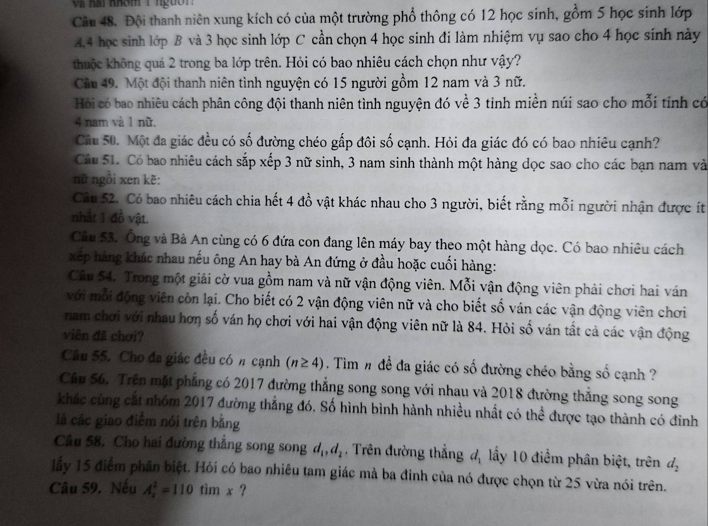 va hai nhóm I nguờr.
Câu 48. Đội thanh niên xung kích có của một trường phổ thông có 12 học sinh, gồm 5 học sinh lớp
4.4 học sinh lớp B và 3 học sinh lớp C cần chọn 4 học sinh đi làm nhiệm vụ sao cho 4 học sinh này
thuộc không quá 2 trong ba lớp trên. Hỏi có bao nhiêu cách chọn như vậy?
Câu 49. Một đội thanh niên tình nguyện có 15 người gồm 12 nam và 3 nữ.
Hỏi có bao nhiêu cách phân công đội thanh niên tình nguyện đó về 3 tinh miền núi sao cho mỗi tinh có
4 nam và 1 nữ.
Câu 50. Một đa giác đều có số đường chéo gấp đôi số cạnh. Hỏi đa giác đó có bao nhiêu cạnh?
Cầu 51. Có bao nhiêu cách sắp xếp 3 nữ sinh, 3 nam sinh thành một hàng dọc sao cho các bạn nam và
nữ ngồi xen kẽ:
Cầu 52. Có bao nhiêu cách chia hết 4 đồ vật khác nhau cho 3 người, biết rằng mỗi người nhận được ít
nhất 1 đồ vật.
Câu 53. Ông và Bà An cùng có 6 đứa con đang lên máy bay theo một hàng dọc. Có bao nhiêu cách
xếp àng khác nhau nếu ông An hay bà An đứng ở đầu hoặc cuối hàng:
Câu 54. Trong một giải cờ vua gồm nam và nữ vận động viên. Mỗi vận động viên phải chơi hai ván
với mỗi động viên còn lại. Cho biết có 2 vận động viên nữ và cho biết số ván các vận động viên chơi
nam chơi với nhau hơn số ván họ chơi với hai vận động viên nữ là 84. Hỏi số ván tất cả các vận động
viên đã chơi?
Câu 55. Cho đa giác đều có n cạnh (n≥ 4) Tìm # để đa giác có số đường chéo bằng số cạnh ?
Câu 56. Trên mặt phẳng có 2017 đường thắng song song với nhau và 2018 đường thắng song song
khác cùng cắt nhóm 2017 đường thẳng đó, Số hình bình hành nhiều nhất có thể được tạo thành có đinh
là các giao điểm nói trên bằng
Cầu 58. Cho hai đường thắng song song d_1,d_2. Trên đường thẳng đ, lấy 10 điểm phân biệt, trên d_2
lấy 15 điểm phân biệt. Hỏi có bao nhiêu tam giác mà ba đỉnh của nó được chọn từ 25 vừa nói trên.
Câu 59. Nếu A_x^2=110timx ?