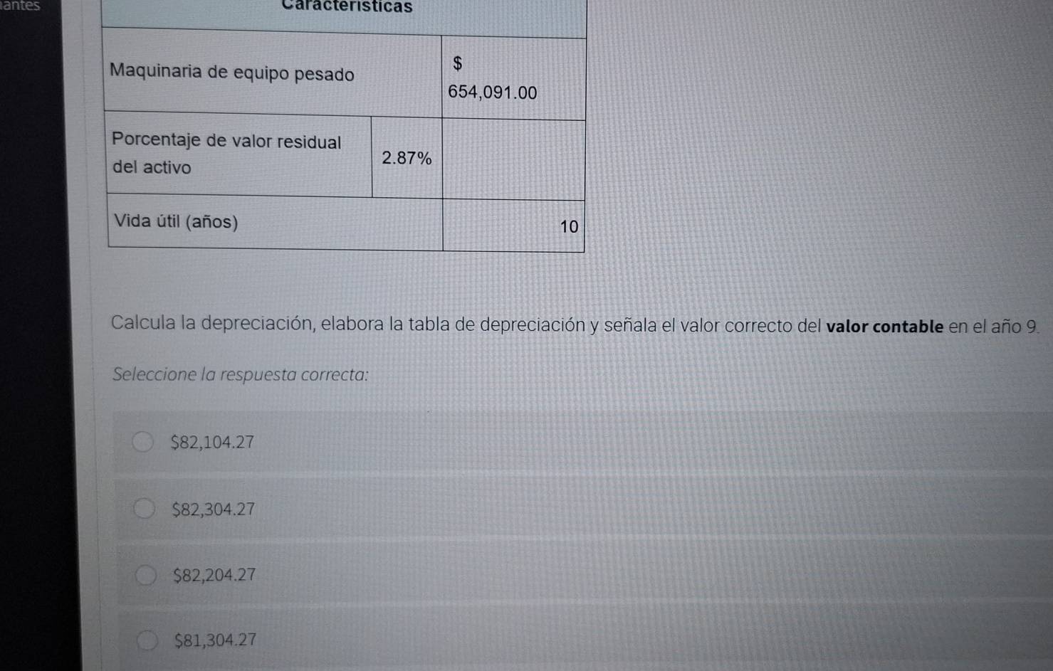 antes Caracteristicas
Calcula la depreciación, elabora la tabla de depreciación y señala el valor correcto del valor contable en el año 9.
Seleccione la respuesta correcta:
$82,104.27
$82,304.27
$82,204.27
$81,304.27