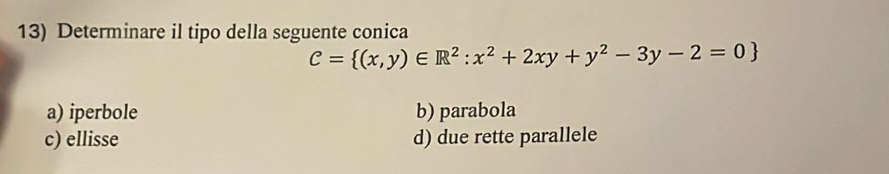 Determinare il tipo della seguente conica
C= (x,y)∈ R^2:x^2+2xy+y^2-3y-2=0
a) iperbole b) parabola
c) ellisse d) due rette parallele