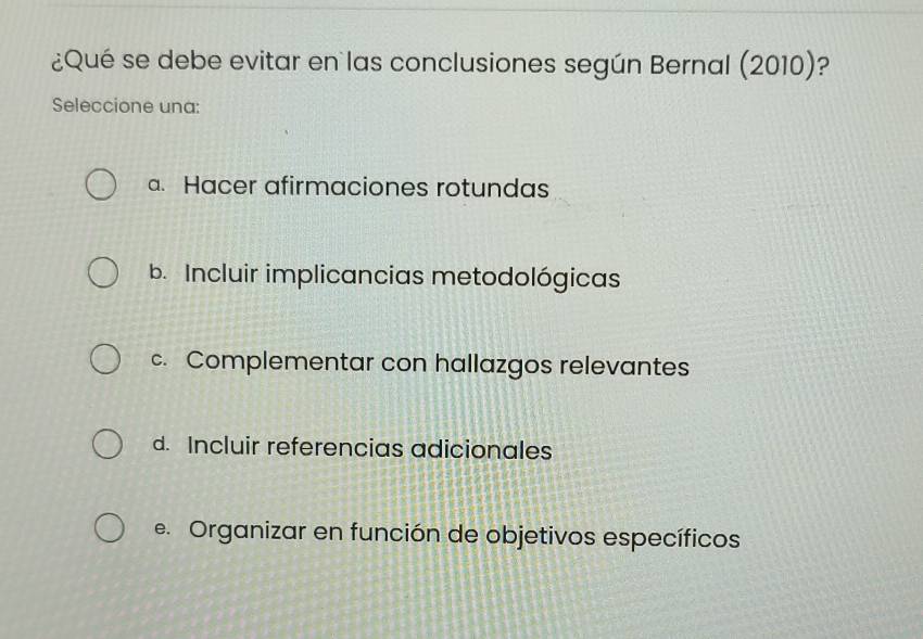 ¿Qué se debe evitar en las conclusiones según Bernal (2010): ?
Seleccione una:
a. Hacer afirmaciones rotundas
b. Incluir implicancias metodológicas
c. Complementar con hallazgos relevantes
d. Incluir referencias adicionales
e. Organizar en función de objetivos específicos