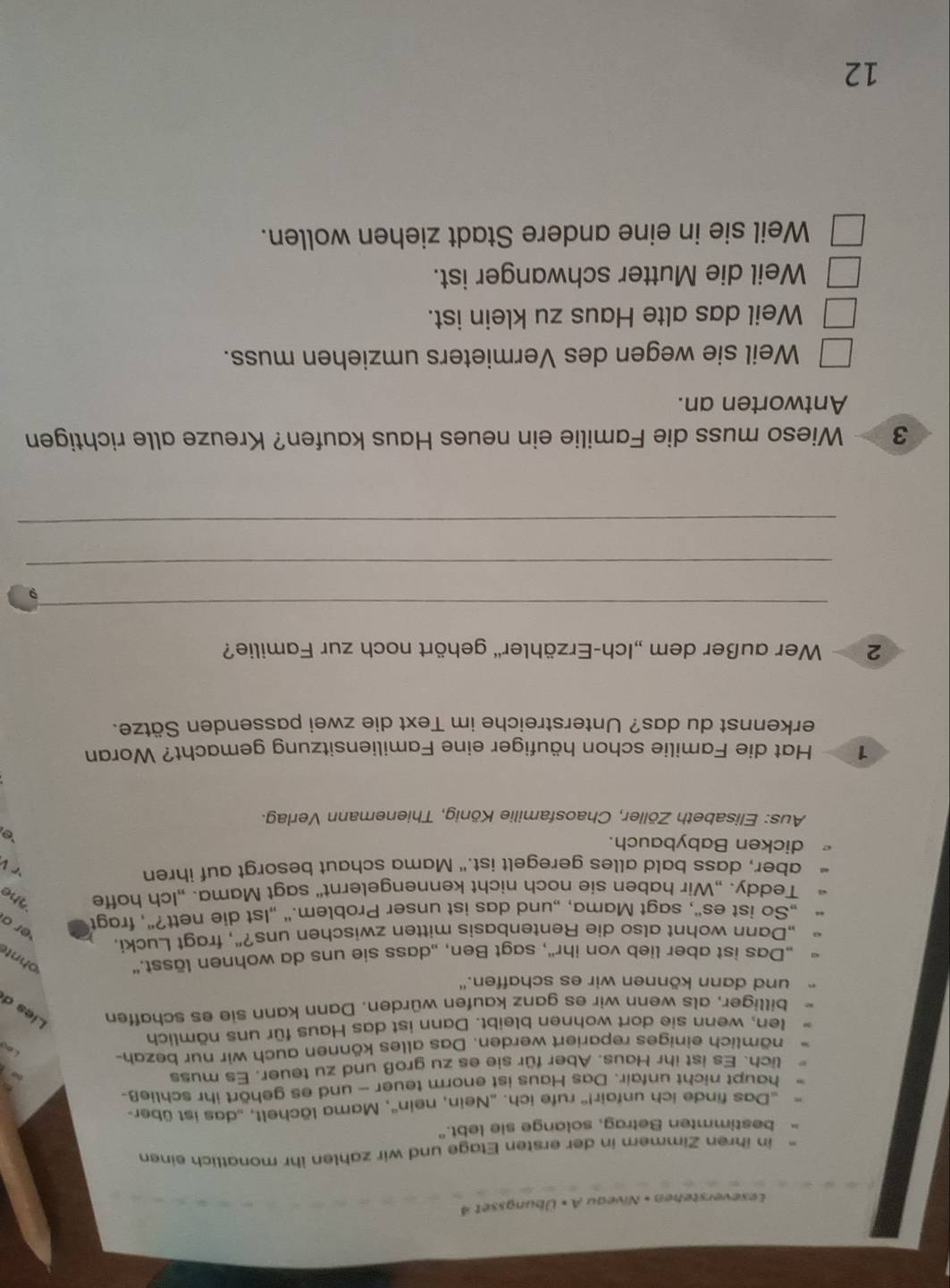 Leseverstehen • Niveau A × Übungsset 4
in ihren Zimmern in der ersten Etage und wir zahlen ihr monatlich einen
bestimmten Betrag, solange sie lebt."
Das finde ich unfair!'' rufe ich. „Nein, nein'', Mama lächelt, „das ist über-
haupt nicht unfair. Das Haus ist enorm teuer — und es gehört ihr schließ-
lich. Es ist ihr Haus. Aber für sie es zu groß und zu teuer. Es muss
nämlich einiges repariert werden. Das alles können auch wir nur bezah-
len, wenn sie dort wohnen bleibt. Dann ist das Haus für uns nämlich
billiger, als wenn wir es ganz kaufen würden. Dann kann sie es schaffen Lies d
und dann können wir es schaffen."
„Das ist aber lieb von ihr'', sagt Ben, „dass sie uns da wohnen lässt."
ohnt
„Dann wohnt also die Rentenbasis mitten zwischen uns?", fragt Lucki,
„So ist es“, sagt Mama, „und das ist unser Problem.“ „1st die nett?", fragt er a
Teddy. „Wir haben sie noch nicht kennengelernt" sagt Mama. „Ich hoffe The
aber, dass bald alles geregelt ist." Mama schaut besorgt auf ihren
dicken Babybauch.
`e
Aus: Elisabeth Zöller, Chaosfamilie König, Thienemann Verlag.
1  Hat die Familie schon häufiger eine Familiensitzung gemacht? Woran
erkennst du das? Unterstreiche im Text die zwei passenden Sätze.
2   Wer außer dem „Ich-Erzähler'' gehört noch zur Familie?
_
9
_
_
3  Wieso muss die Familie ein neues Haus kaufen? Kreuze alle richtigen
Antworten an.
Weil sie wegen des Vermieters umziehen muss.
Weil das alte Haus zu klein ist.
Weil die Mutter schwanger ist.
Weil sie in eine andere Stadt ziehen wollen.
12