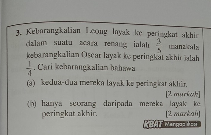 Kebarangkalian Leong layak ke peringkat akhin 
dalam suatu acara renang ialah  3/5  manakala 
kebarangkalian Oscar layak ke peringkat akhir ialah
 1/4 . Cari kebarangkalian bahawa 
(a) kedua-dua mereka layak ke peringkat akhir. 
[2 markah] 
(b) hanya seorang daripada mereka layak ke 
peringkat akhir. [2 markah] 
KBAT Mengaplikasi