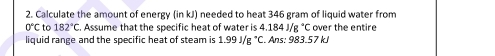 Calculate the amount of energy (in kJ) needed to heat 346 gram of liquid water from
0°C to 182°C. Assume that the specific heat of water is 4.184J/g°C over the entire 
liquid range and the specific heat of steam is 1.99J/g°C. Ans: 983.57 kJ