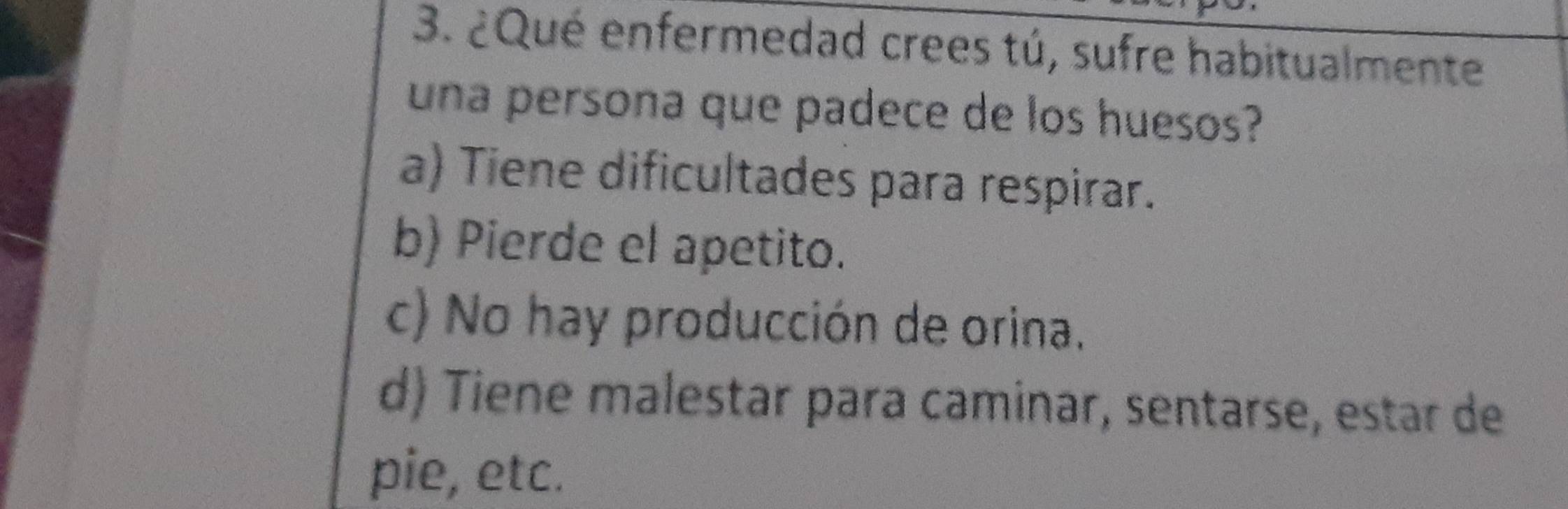 ¿Qué enfermedad crees tú, sufre habitualmente
una persona que padece de los huesos?
a) Tiene dificultades para respirar.
b) Pierde el apetito.
c) No hay producción de orina.
d) Tiene malestar para caminar, sentarse, estar de
pie, etc.