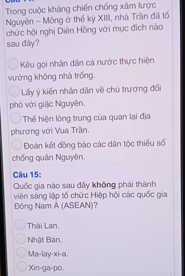 Trong cuộc kháng chiến chống xâm lược
Nguyên - Mông ở thế kỷ XIII, nhà Trần đã tổ
chức hội nghị Diên Hồng với mục đích nào
sau đây?
Kêu gọi nhân dân cả nước thực hiện
vường không nhà trống.
Lấy ý kiến nhân dân về chủ trương đối
phó với giặc Nguyên.
Thể hiện lòng trung của quan lại địa
phương với Vua Trần.
Đoàn kết đồng bào các dân tộc thiểu số
chống quân Nguyên.
Câu 15:
Quốc gia nào sau đây không phải thành
viên sáng lập tổ chức Hiệp hội các quốc gia
Đông Nam Á (ASEAN)?
Thái Lan.
Nhật Bản.
Ma-lay-xi-a.
Xin-ga-po.