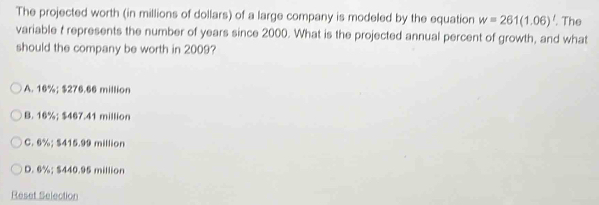 The projected worth (in millions of dollars) of a large company is modeled by the equation w=261(1.06)'. The
variable t represents the number of years since 2000. What is the projected annual percent of growth, and what
should the company be worth in 2009?
A. 16%; $276.66 million
B. 16%; $467.41 million
C. 6%; $415.99 million
D. 6%; $440.95 million
Reset Selection