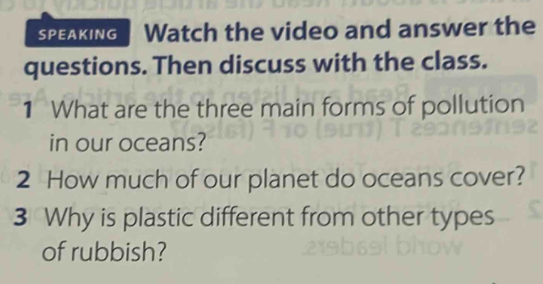 SPEAKING Watch the video and answer the 
questions. Then discuss with the class. 
1 What are the three main forms of pollution 
in our oceans? 
2 How much of our planet do oceans cover? 
3 Why is plastic different from other types 
of rubbish?