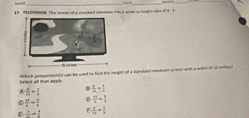 Dese_
_
_
17. TELEVISION The screen of a standard television has a width to height ratio of 4/ 3
Which proportion(s) can be used to find the height of a standard television screen with a width of 15 inches?
Select all that apply
A  h/15 = 3/4 
B  h/15 = 4/3 
C  15/b = 3/4 
D  15/h = 4/3 
ε  3/15 = 4/h 
D  4/15 = 3/h 