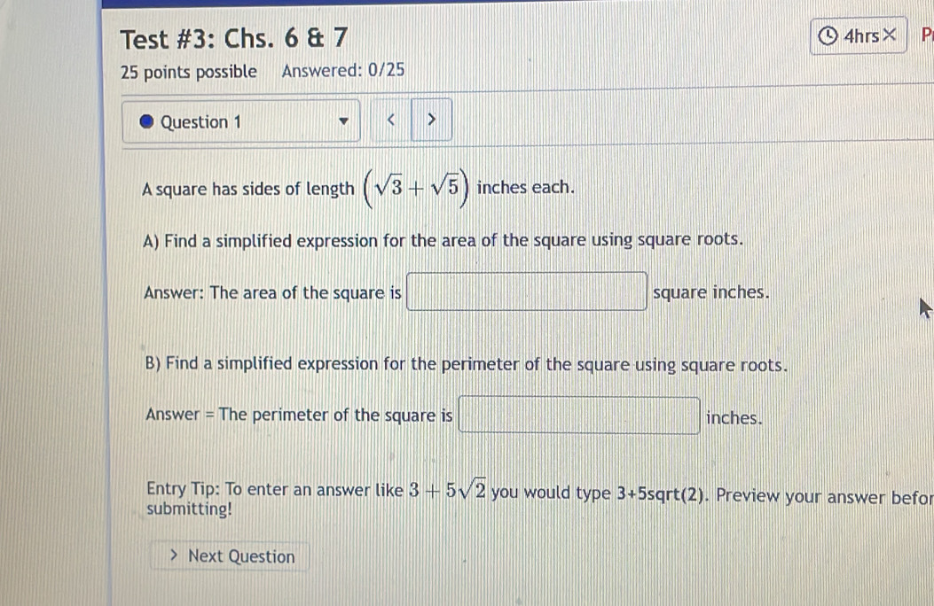 Test #3: Chs. 6 & 7 4hrs× P 
25 points possible Answered: 0/25 
Question 1 < > 
A square has sides of length (sqrt(3)+sqrt(5)) inches each. 
A) Find a simplified expression for the area of the square using square roots. 
Answer: The area of the square is □ square inches. 
B) Find a simplified expression for the perimeter of the square using square roots. 
Answer = The perimeter of the square is □ inches. 
Entry Tip: To enter an answer like 3+5sqrt(2) you would type 3+5sqrt(2). Preview your answer befor 
submitting! 
Next Question