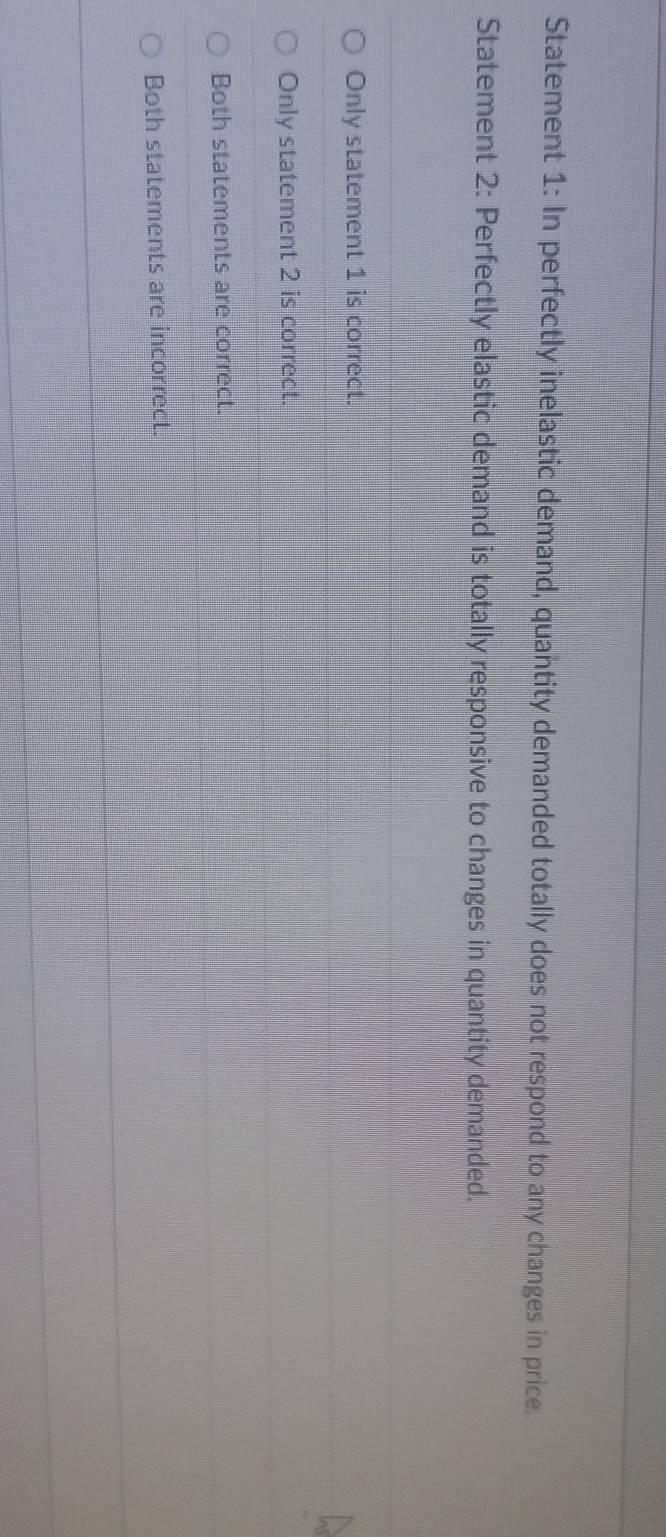 Statement 1: In perfectly inelastic demand, quantity demanded totally does not respond to any changes in price.
Statement 2: Perfectly elastic demand is totally responsive to changes in quantity demanded.
Only statement 1 is correct.
Only statement 2 is correct.
Both statements are correct.
Both statements are incorrect.