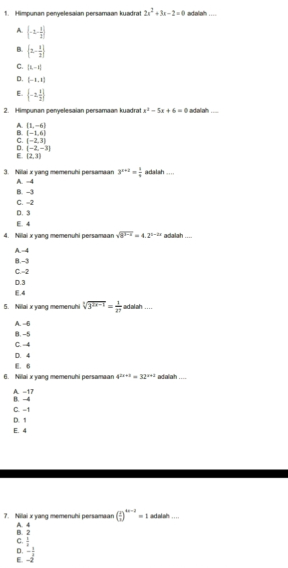 Himpunan penyelesaian persamaan kuadrat 2x^2+3x-2=0 adalah ....
A.  -2- 1/2 
 2,- 1/2 
C.  1,-1
D.  -1,1
E.  -2, 1/2 
2. Himpunan penyelesaian persamaan kuadrat x^2-5x+6=0 adalah ....
A.  1,-6
B.  -1,6
C.  -2,3
D.  -2,-3
E.  2,3
3. Nilai x yang memenuhi persamaan 3^(x+2)= 1/9  adalah ....
A. -4
B. -3
C. -2
D. 3
E. 4
4. Nilai x yang memenuhi persamaan sqrt(8^(3-x))=4.2^(1-2x) adalah ....
A.-4
B.-3
C.-2
D.3
E.4
5. Nilai x yang memenuhi sqrt[3](3^(2x-1))= 1/27 adalah...
A. -6
B. -5
C. -4
D. 4
E. 6
6. Nilai x yang memenuhi persamaan 4^(2x+3)=32^(x+2) adalah ....
A. -17
B. -4
C. −1
D. 1
E. 4
7. Nilai x yang memenuhi persamaan ( 2/3 )^4x-2=1 adalah ....
A. 4
B. 2
C.  1/2 
D. - 1/2 
E. -2