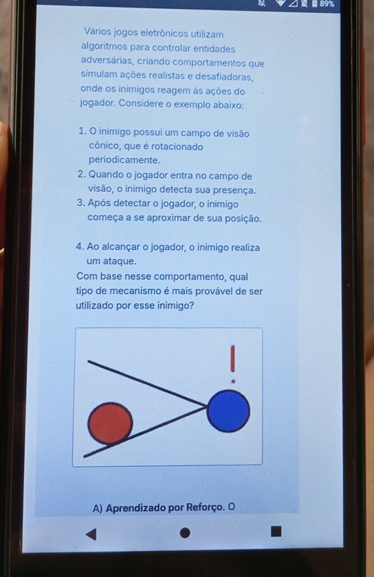 89%
Vários jogos eletrônicos utilizam
algoritmos para controlar entidades
adversárias, criando comportamentos que
simulam ações realistas e desafiadoras,
onde os inimigos reagem às ações do
jogador. Considere o exemplo abaixo:
1. O inimigo possui um campo de visão
cônico, que é rotacionado
periodicamente.
2. Quando o jogador entra no campo de
visão, o inimigo detecta sua presença.
3. Após detectar o jogador, o inimigo
começa a se aproximar de sua posição.
4. Ao alcançar o jogador, o inimigo realiza
um ataque.
Com base nesse comportamento, qual
tipo de mecanismo é mais provável de ser
utilizado por esse inimigo?
A) Aprendizado por Reforço. O