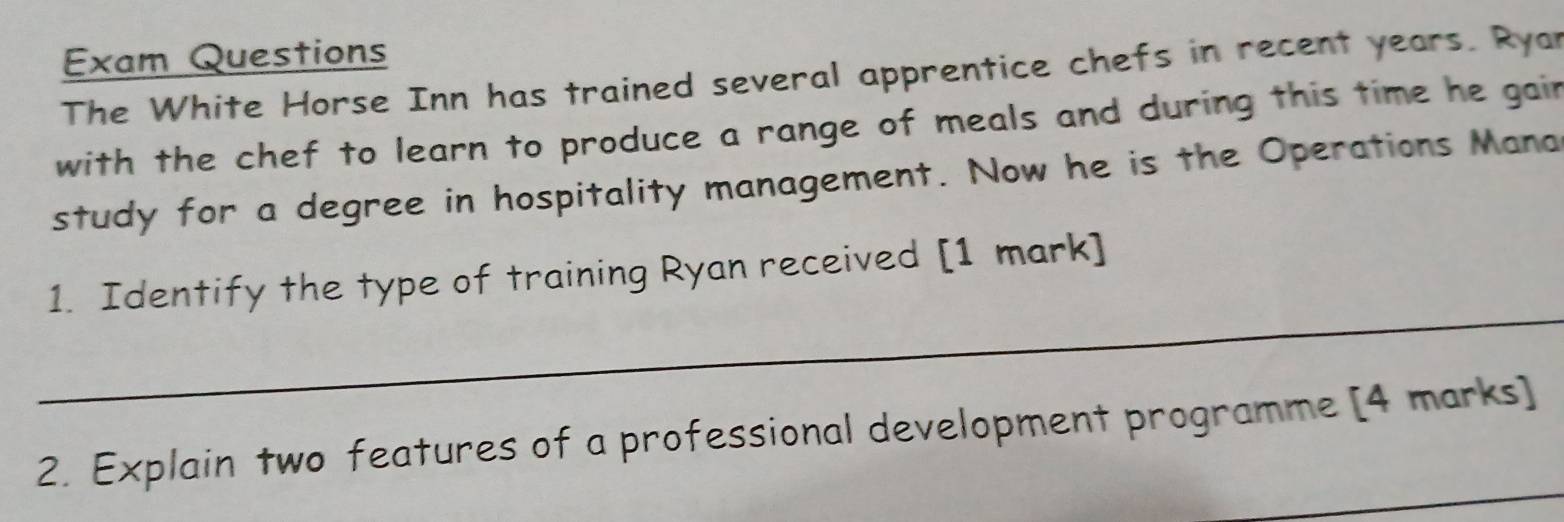 Exam Questions 
The White Horse Inn has trained several apprentice chefs in recent years. Ryan 
with the chef to learn to produce a range of meals and during this time he gair 
study for a degree in hospitality management. Now he is the Operations Mana 
_ 
1. Identify the type of training Ryan received [1 mark] 
_ 
2. Explain two features of a professional development programme [4 marks]