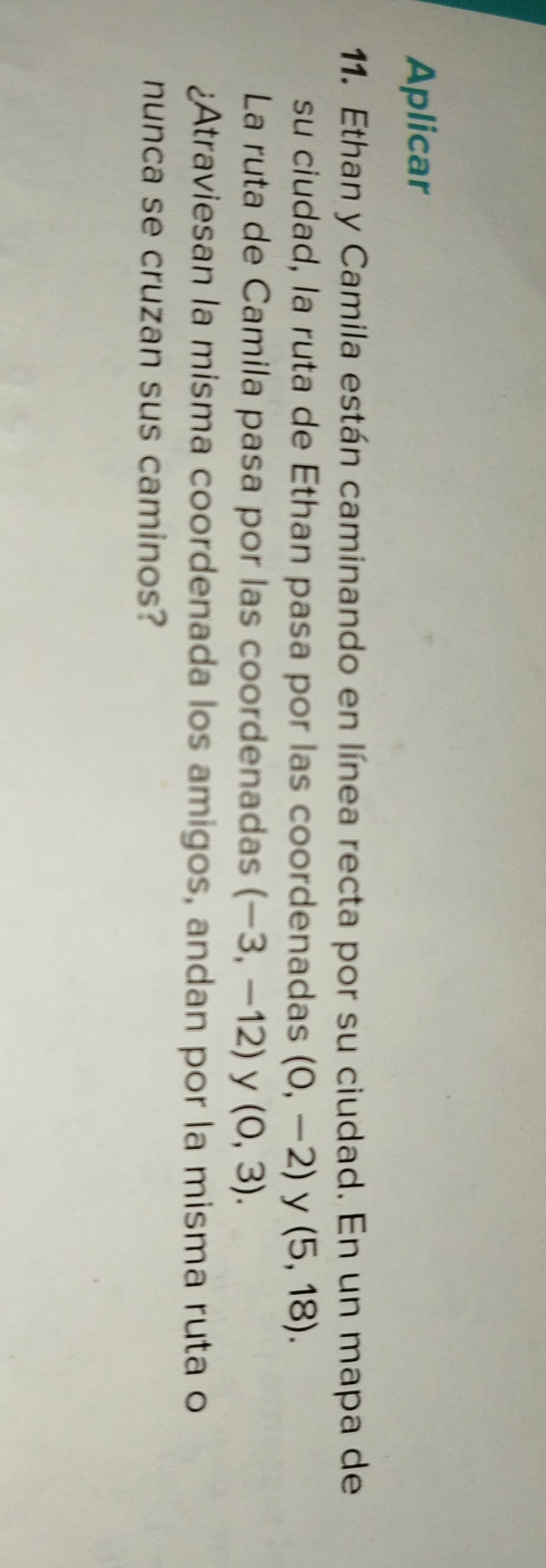 Aplicar 
11. Ethan y Camila están caminando en línea recta por su ciudad. En un mapa de 
su ciudad, la ruta de Ethan pasa por las coordenadas (0,-2) y (5,18). 
La ruta de Camila pasa por las coordenadas (-3,-12) y (0,3). 
¿Atraviesan la misma coordenada los amigos, andan por la misma ruta o 
nunca se cruzan sus caminos?