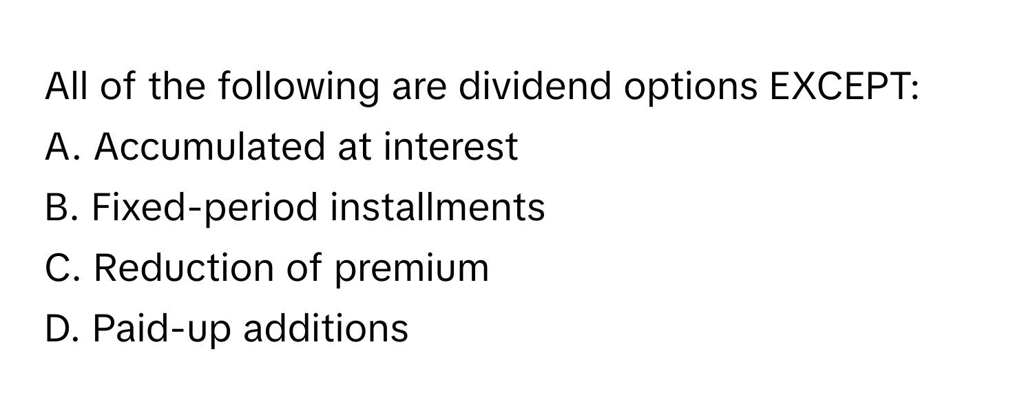 All of the following are dividend options EXCEPT:

A. Accumulated at interest
B. Fixed-period installments
C. Reduction of premium
D. Paid-up additions