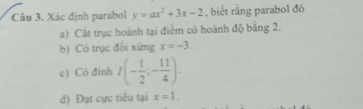 Xác định parabol y=ax^2+3x-2 , biết rằng parabol đó 
a) Cắt trục hoành tại điểm có hoành độ bằng 2. 
b) Có trục đổi xứng x=-3. 
c) Có đinh I(- 1/2 ;- 11/4 ). 
d) Đạt cực tiểu tại x=1.