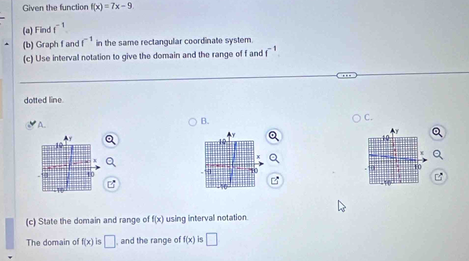 Given the function f(x)=7x-9
(a) Find f^(-1)
(b) Graph f and f^(-1) in the same rectangular coordinate system. 
(c) Use interval notation to give the domain and the range of f and f^(-1)
dotted line. 
A. 
B. 
C.
y
y
y
10
10
10
x
+
x
a ” 10 10
40
(c) State the domain and range of f(x) using interval notation. 
The domain of f(x) is □ and the range of f(x) is □