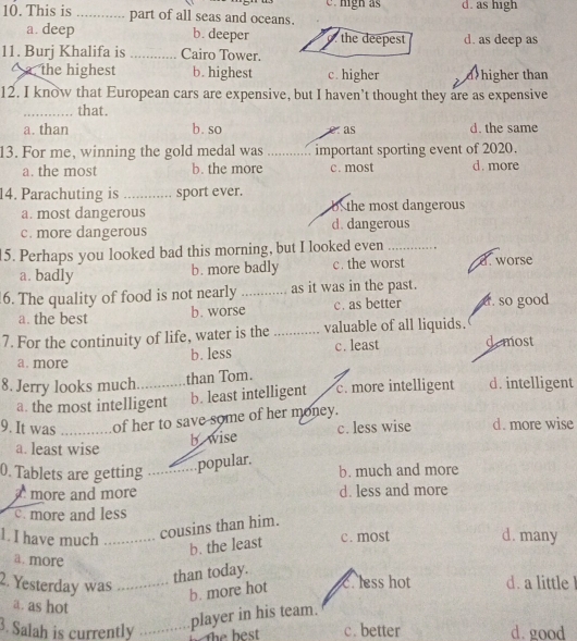 d. as high
10. This is _part of all seas and oceans.
a. deep b. deeper. the deepest d. as deep as
11. Burj Khalifa is _Cairo Tower.
a. the highest b. highest c. higher d>higher than
12. I know that European cars are expensive, but I haven't thought they are as expensive
_that.
a. than b. so e as d. the same
13. For me, winning the gold medal was _important sporting event of 2020.
a. the most b. the more c. most d. more
14. Parachuting is _sport ever.
a. most dangerous b the most dangerous
c. more dangerous d. dangerous
15. Perhaps you looked bad this morning, but I looked even_
a. badly c. the worst d. worse
b. more badly
6. The quality of food is not nearly _as it was in the past.
a. the best b. worse c. as better a. so good
7. For the continuity of life, water is the _valuable of all liquids. de most
a. more b. less c. least
8. Jerry looks much. _than Tom. d. intelligent
a. the most intelligent b. least intelligent c. more intelligent
9. It was _of her to save some of her money. d. more wise
b wise c. less wise
a. least wise
popular.
0. Tablets are getting _b. much and more
a more and more d. less and more
c. more and less
cousins than him.
1. I have much _c. most d. many
b. the least
a. more
2. Yesterday was_
than today.
b. more hot c. less hot d. a little l
a. as hot
player in his team.
3. Salah is currently _c. better d. good