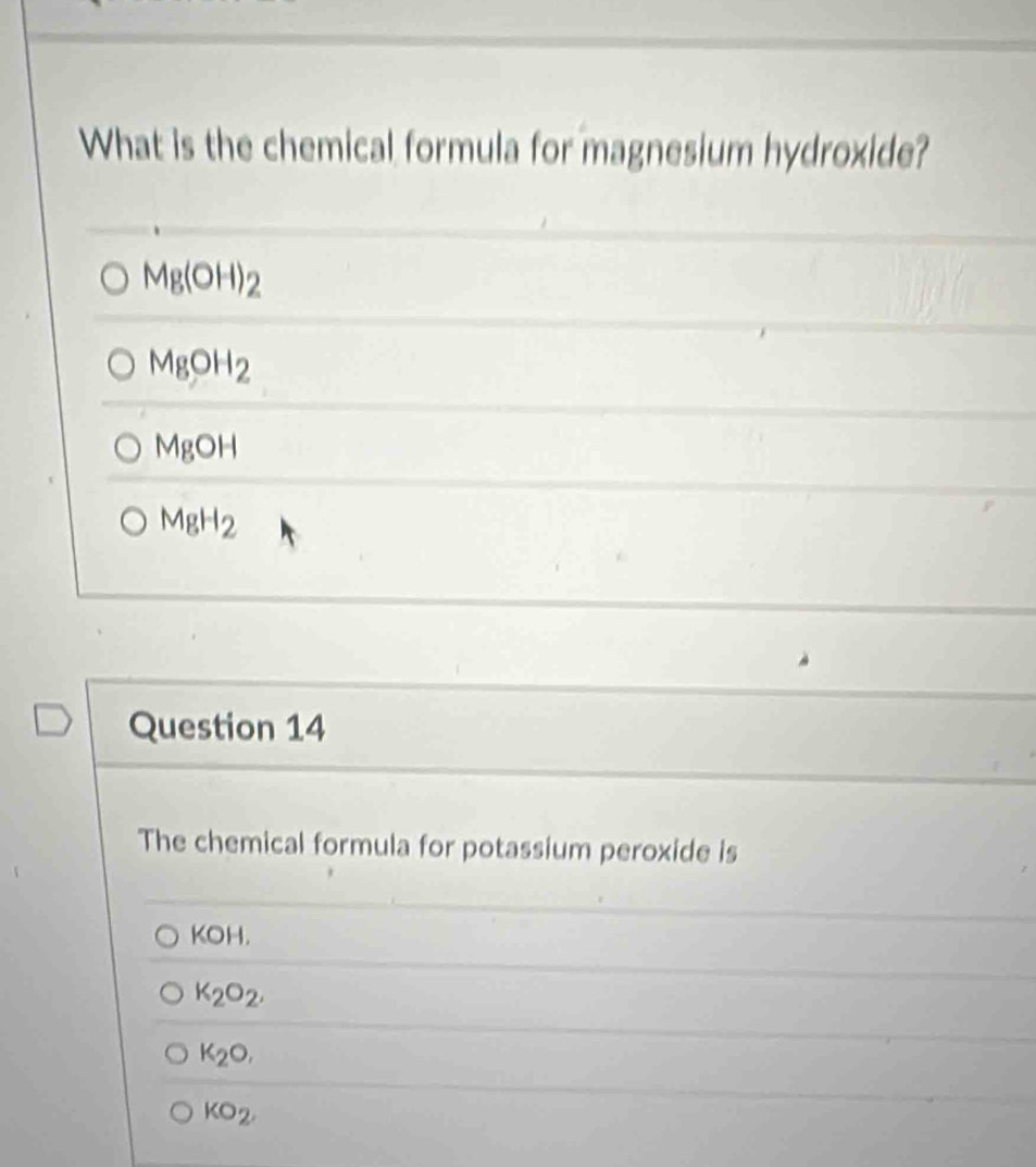 What is the chemical formula for magnesium hydroxide?
Mg(OH)_2
MgOH_2
MgOH
MgH_2
Question 14
The chemical formula for potassium peroxide is
KOH.
K_2O_2.
K_2O,
KO_2,