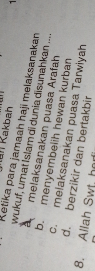an
Kan Kakbah
1
Ketika para jamaah haji melaksanakan
wukuf, umat Islam di dunia disunahkan ...
melaksanakan puasa Arafah
b. menyembelih hewan kurban
c. melaksanakan puasa Tarwiyah
d. berzikir dan bertakbir
8. Allah Swt, horf