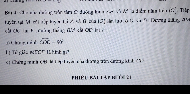 Cho nửa đường tròn tâm O đường kính AB và M là điểm nằm trên (O). Tiếp 
tuyến tại M cắt tiếp tuyến tại A và B của (O) lần lượt ở C và D. Đường thắng AM
cắt OC tại E , đường thẳng BM cắt OD tại F. 
a) Chứng minh widehat COD=90°
b) Tứ giác MEOF là hình gì? 
c) Chứng minh OB là tiếp tuyến của đường tròn đường kính CD
phiêu bài tập buỏi 21