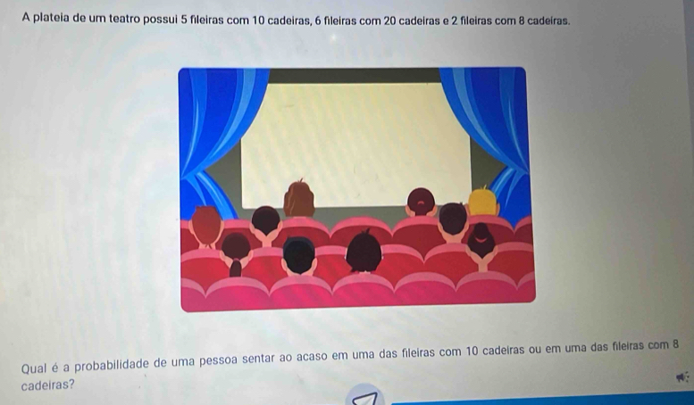 A plateia de um teatro possui 5 fileiras com 10 cadeiras, 6 fileiras com 20 cadeiras e 2 fileiras com 8 cadeiras. 
Qual é a probabilidade de uma pessoa sentar ao acaso em uma das fileiras com 10 cadeiras ou em uma das fileiras com 8
cadeiras?