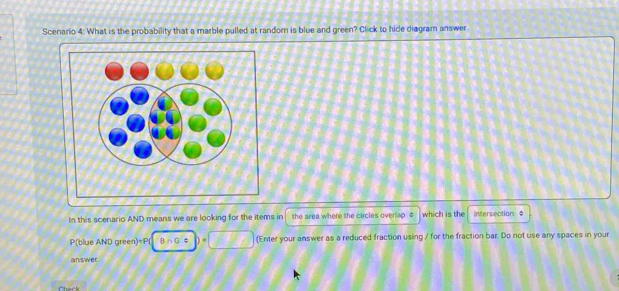 Scenario 4: What is the probability that a marble pulled at randor is blue and green? Click to hide diagram answer 
In this scenario AND means we are looking for the items in the area where the circles overlap . $ which is the intersection $
P(blue AND green)=P( B∩G$ (Enter your answer as a reduced fraction using / for the fraction bar. Do not use any spaces in your 
answer. 
C ack