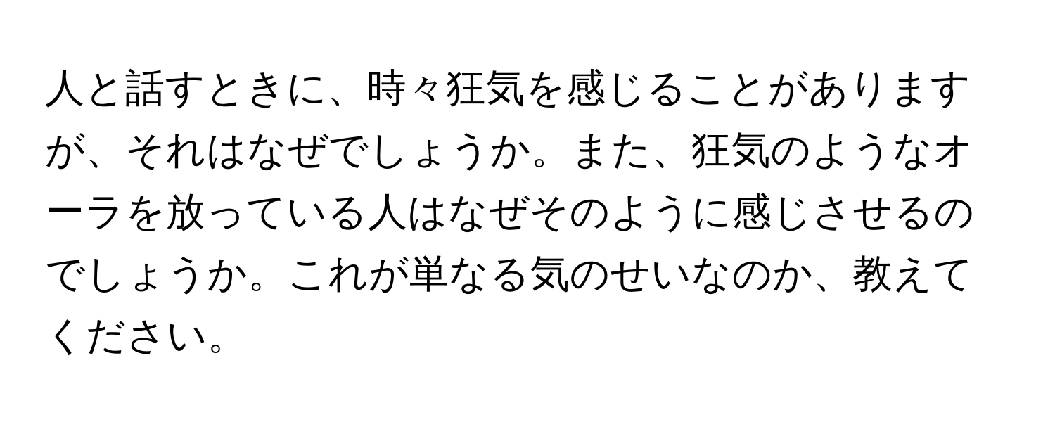 人と話すときに、時々狂気を感じることがありますが、それはなぜでしょうか。また、狂気のようなオーラを放っている人はなぜそのように感じさせるのでしょうか。これが単なる気のせいなのか、教えてください。