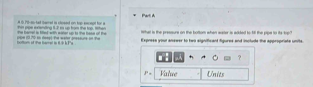 A 0.70-m -tall barrel is closed on top except for a 
thin pipe extending 5.2 m up from the top. When 
the barrel is filled with water up to the base of the What is the pressure on the bottom when water is added to fill the pipe to its top? 
pipe (0.70 m deep) the water pressure on the 
bottom of the barrel is 6.9 kPa. Express your answer to two significant figures and include the appropriate units. 
IIA 
？
P= Value Units