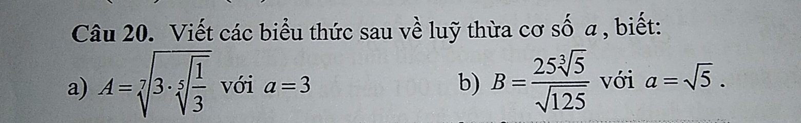 Viết các biểu thức sau về luỹ thừa cơ số a, biết: 
b) B= 25sqrt[3](5)/sqrt(125)  với 
a) A=sqrt[7](3· sqrt [5]frac 1)3 với a=3 a=sqrt(5).