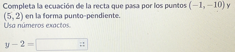 Completa la ecuación de la recta que pasa por los puntos (-1,-10) y
(5,2) en la forma punto-pendiente. 
Usa números exactos.
y-2=
beginarrayr -x += endarray