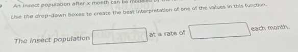 An insect population after x month can be modaied 
Use the drop-down boxes to create the best interpretation of one of the values in this function. 
The insect population □ overline DC at a rate of □ each month.
